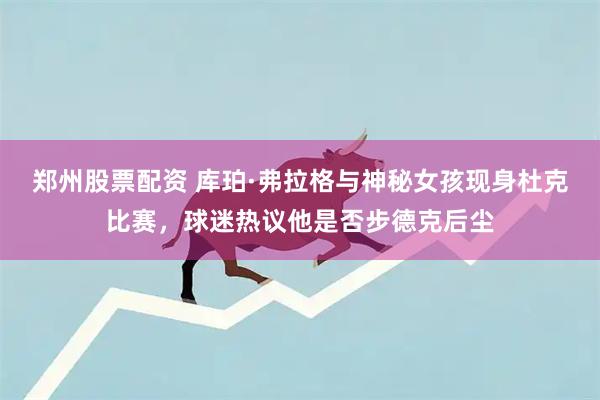 郑州股票配资 库珀·弗拉格与神秘女孩现身杜克比赛，球迷热议他是否步德克后尘