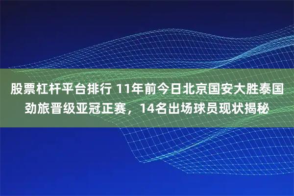 股票杠杆平台排行 11年前今日北京国安大胜泰国劲旅晋级亚冠正赛，14名出场球员现状揭秘