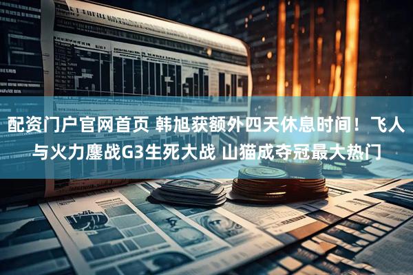 配资门户官网首页 韩旭获额外四天休息时间！飞人与火力鏖战G3生死大战 山猫成夺冠最大热门