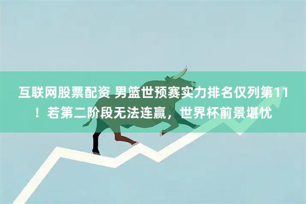 互联网股票配资 男篮世预赛实力排名仅列第11！若第二阶段无法连赢，世界杯前景堪忧