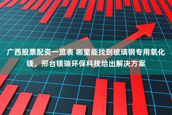 广西股票配资一览表 哪里能找到玻璃钢专用氧化镁，邢台镁瑞环保科技给出解决方案