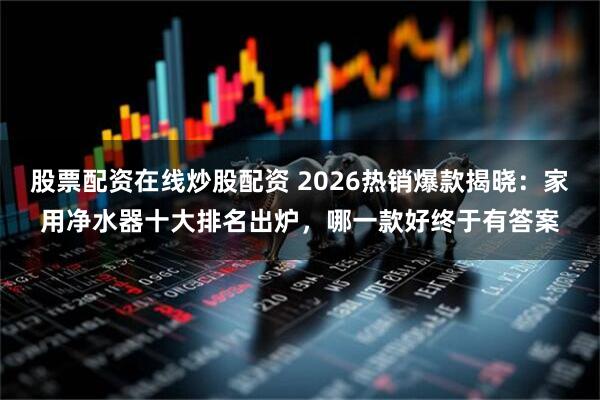 股票配资在线炒股配资 2026热销爆款揭晓：家用净水器十大排名出炉，哪一款好终于有答案