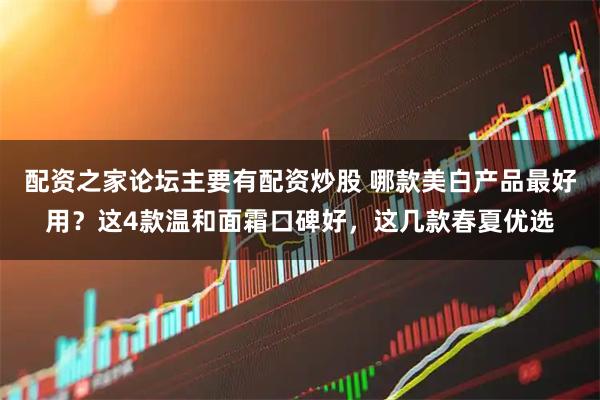 配资之家论坛主要有配资炒股 哪款美白产品最好用？这4款温和面霜口碑好，这几款春夏优选