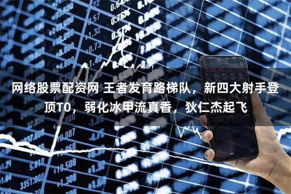 网络股票配资网 王者发育路梯队，新四大射手登顶T0，弱化冰甲流真香，狄仁杰起飞