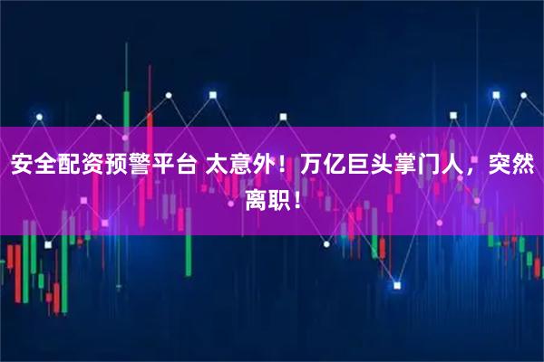 安全配资预警平台 太意外！万亿巨头掌门人，突然离职！
