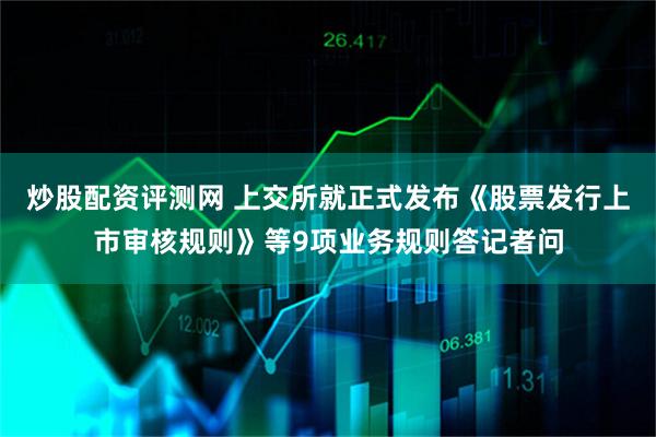 炒股配资评测网 上交所就正式发布《股票发行上市审核规则》等9项业务规则答记者问
