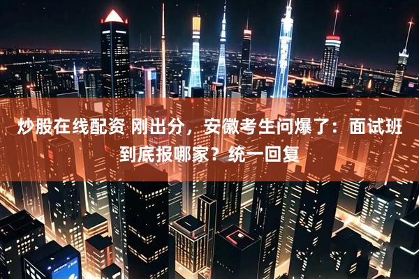 炒股在线配资 刚出分，安徽考生问爆了：面试班到底报哪家？统一回复