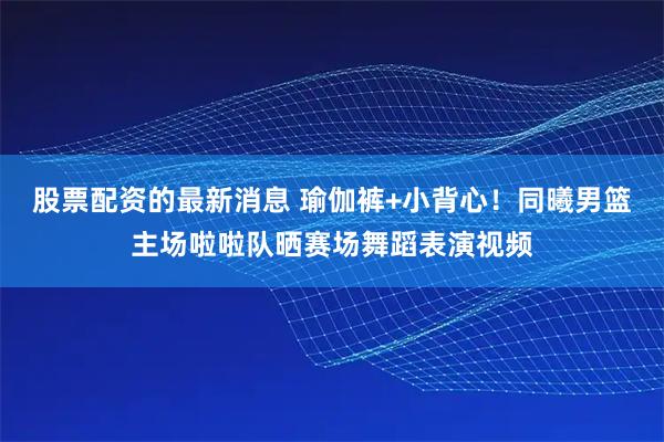 股票配资的最新消息 瑜伽裤+小背心！同曦男篮主场啦啦队晒赛场舞蹈表演视频
