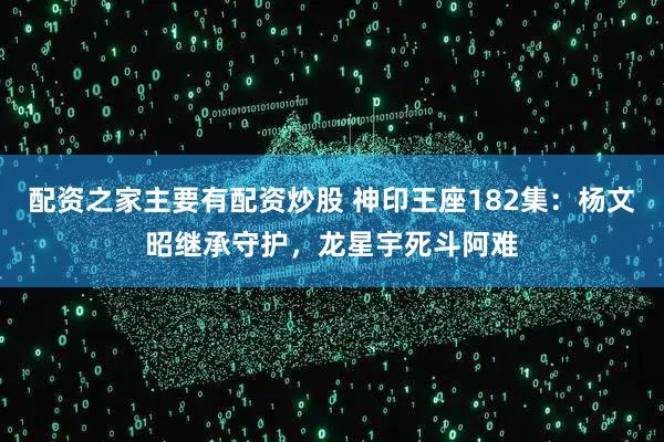 配资之家主要有配资炒股 神印王座182集：杨文昭继承守护，龙星宇死斗阿难