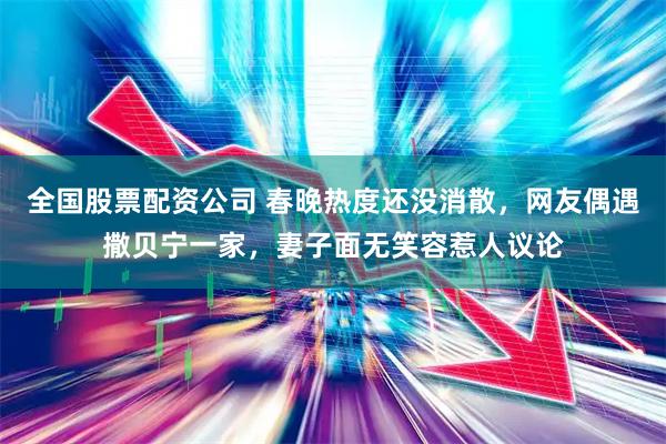全国股票配资公司 春晚热度还没消散，网友偶遇撒贝宁一家，妻子面无笑容惹人议论