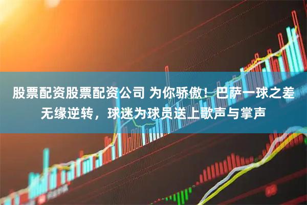 股票配资股票配资公司 为你骄傲！巴萨一球之差无缘逆转，球迷为球员送上歌声与掌声
