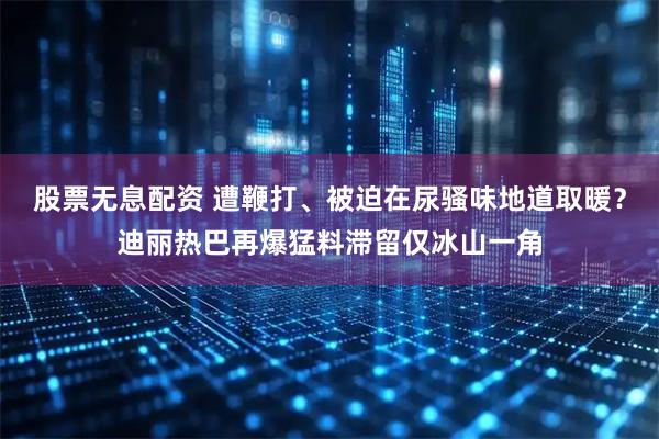 股票无息配资 遭鞭打、被迫在尿骚味地道取暖？迪丽热巴再爆猛料滞留仅冰山一角