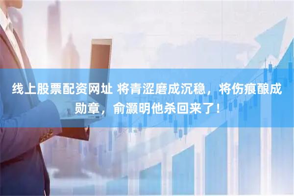 线上股票配资网址 将青涩磨成沉稳，将伤痕酿成勋章，俞灏明他杀回来了！
