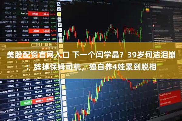 美股配资官网入口 下一个闫学晶？39岁何洁泪崩：辞掉保姆司机，独自养4娃累到脱相