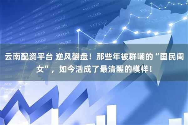 云南配资平台 逆风翻盘！那些年被群嘲的“国民闺女”，如今活成了最清醒的模样！