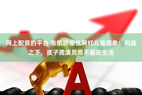 网上配资的平台 张凯丽担忧网红儿童现象：利益之下，孩子成演员而不是在生活