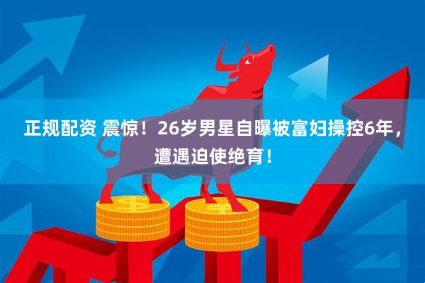 正规配资 震惊！26岁男星自曝被富妇操控6年，遭遇迫使绝育！