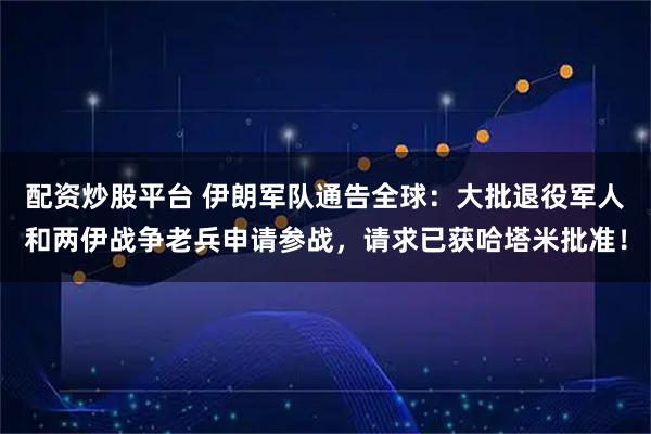 配资炒股平台 伊朗军队通告全球：大批退役军人和两伊战争老兵申请参战，请求已获哈塔米批准！