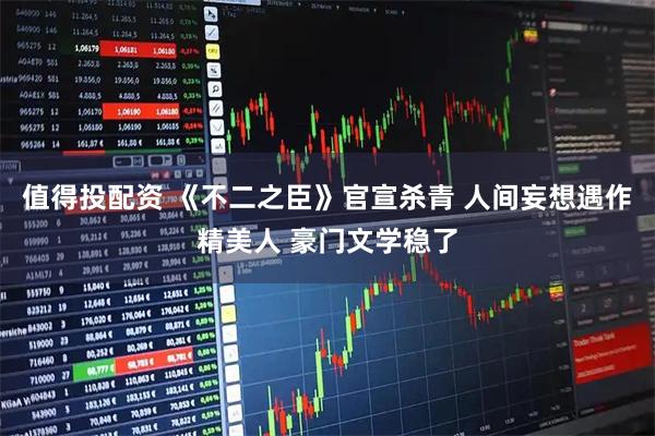 值得投配资 《不二之臣》官宣杀青 人间妄想遇作精美人 豪门文学稳了