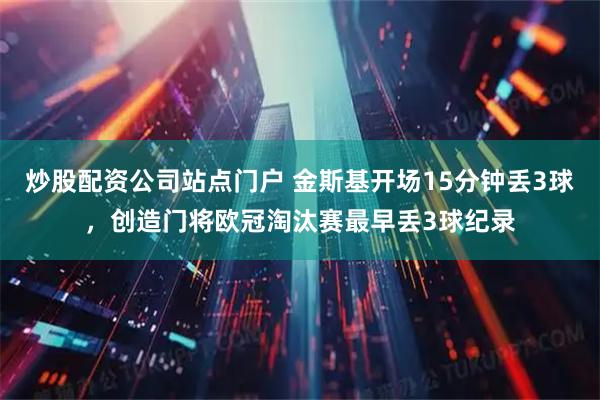 炒股配资公司站点门户 金斯基开场15分钟丢3球，创造门将欧冠淘汰赛最早丢3球纪录