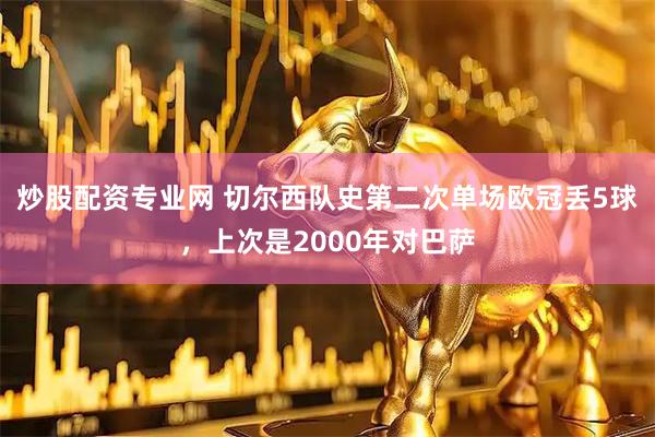 炒股配资专业网 切尔西队史第二次单场欧冠丢5球，上次是2000年对巴萨