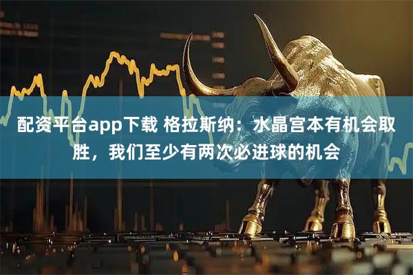 配资平台app下载 格拉斯纳：水晶宫本有机会取胜，我们至少有两次必进球的机会