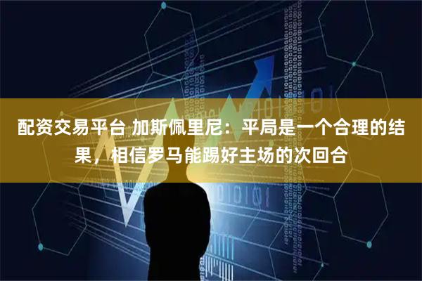 配资交易平台 加斯佩里尼：平局是一个合理的结果，相信罗马能踢好主场的次回合