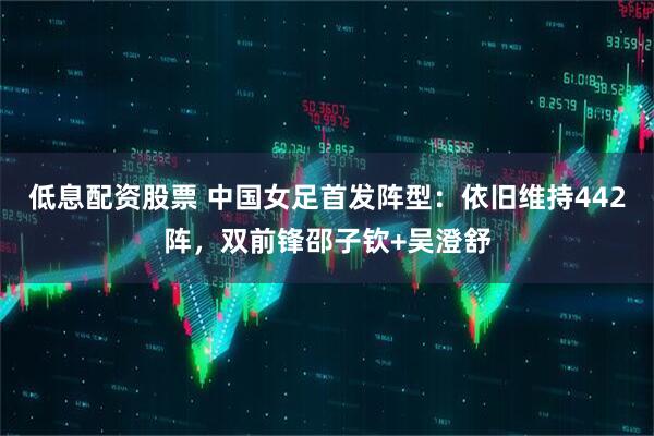 低息配资股票 中国女足首发阵型：依旧维持442阵，双前锋邵子钦+吴澄舒