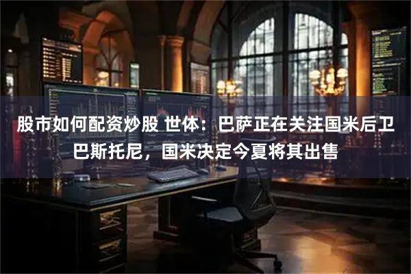 股市如何配资炒股 世体：巴萨正在关注国米后卫巴斯托尼，国米决定今夏将其出售