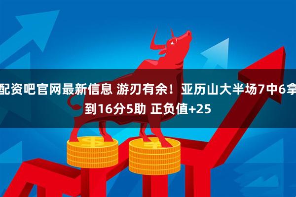 配资吧官网最新信息 游刃有余！亚历山大半场7中6拿到16分5助 正负值+25