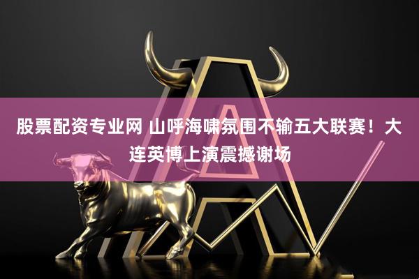 股票配资专业网 山呼海啸氛围不输五大联赛！大连英博上演震撼谢场