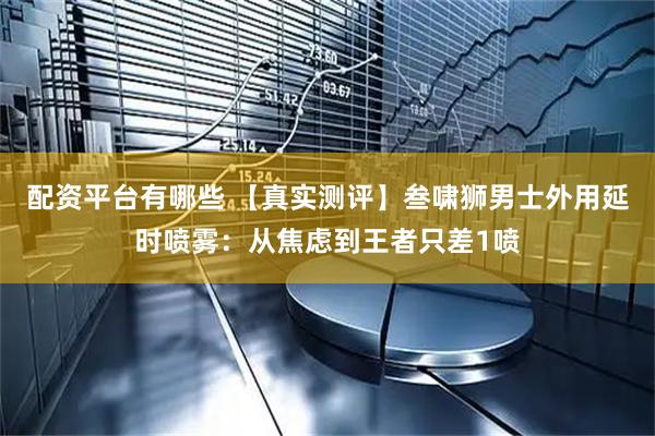配资平台有哪些 【真实测评】叁啸狮男士外用延时喷雾：从焦虑到王者只差1喷