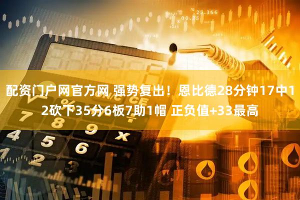 配资门户网官方网 强势复出！恩比德28分钟17中12砍下35分6板7助1帽 正负值+33最高