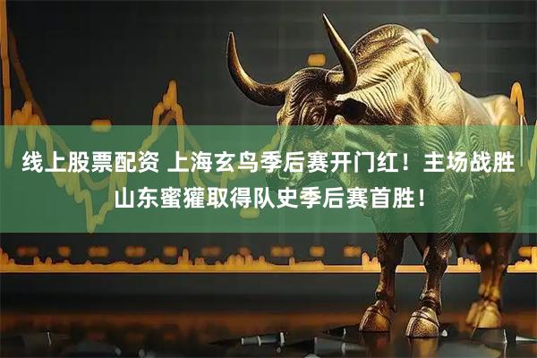 线上股票配资 上海玄鸟季后赛开门红！主场战胜山东蜜獾取得队史季后赛首胜！