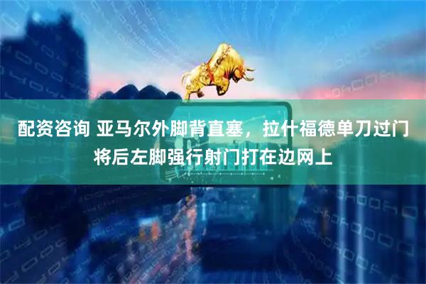 配资咨询 亚马尔外脚背直塞，拉什福德单刀过门将后左脚强行射门打在边网上