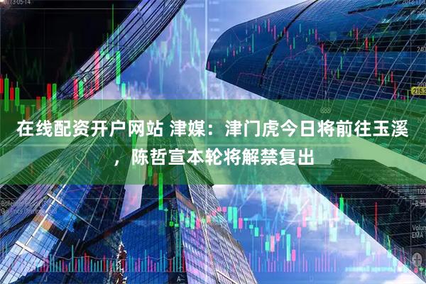 在线配资开户网站 津媒：津门虎今日将前往玉溪，陈哲宣本轮将解禁复出