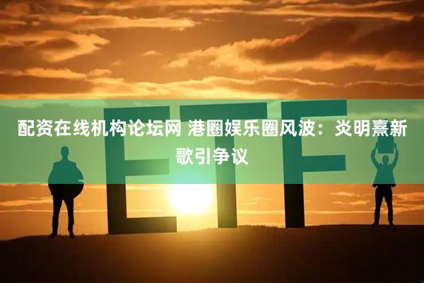 配资在线机构论坛网 港圈娱乐圈风波：炎明熹新歌引争议