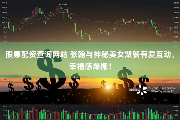 股票配资查询网站 张翰与神秘美女聚餐有爱互动，幸福感爆棚！