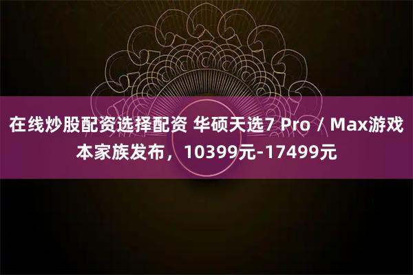 在线炒股配资选择配资 华硕天选7 Pro / Max游戏本家族发布，10399元-17499元