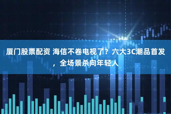 厦门股票配资 海信不卷电视了？六大3C潮品首发，全场景杀向年轻人