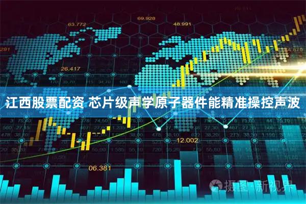 江西股票配资 芯片级声学原子器件能精准操控声波
