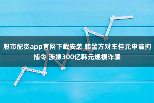 股市配资app官网下载安装 韩警方对车佳元申请拘捕令 涉嫌300亿韩元规模诈骗