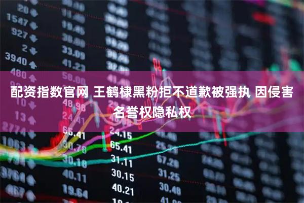 配资指数官网 王鹤棣黑粉拒不道歉被强执 因侵害名誉权隐私权