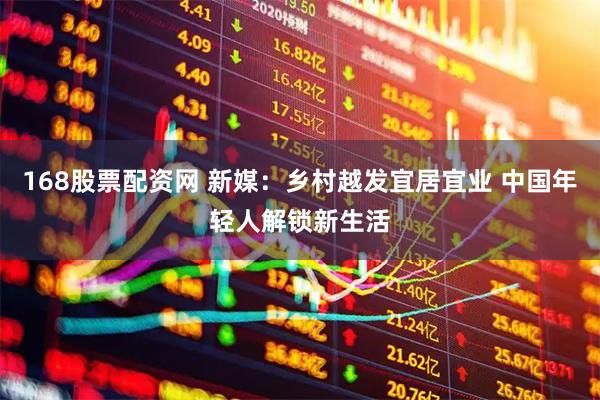 168股票配资网 新媒：乡村越发宜居宜业 中国年轻人解锁新生活
