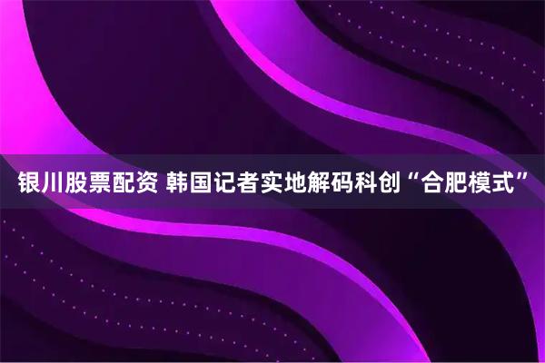银川股票配资 韩国记者实地解码科创“合肥模式”