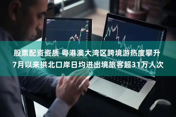 股票配资资质 粤港澳大湾区跨境游热度攀升 7月以来拱北口岸日均进出境旅客超31万人次