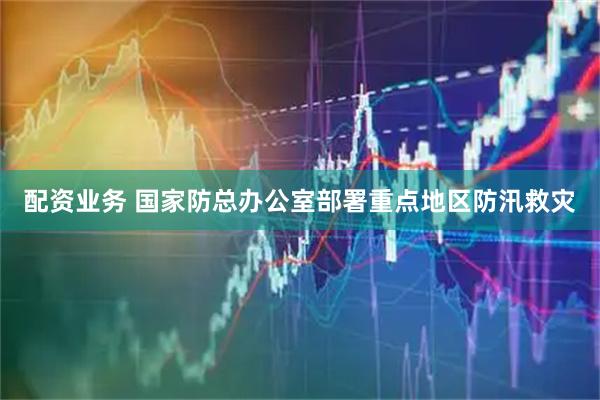 配资业务 国家防总办公室部署重点地区防汛救灾