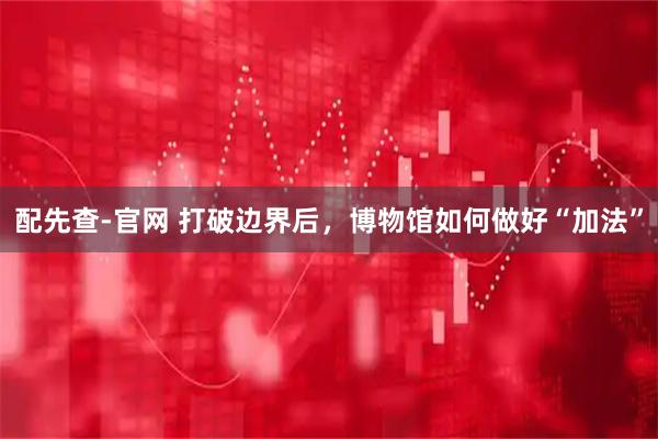 配先查-官网 打破边界后，博物馆如何做好“加法”