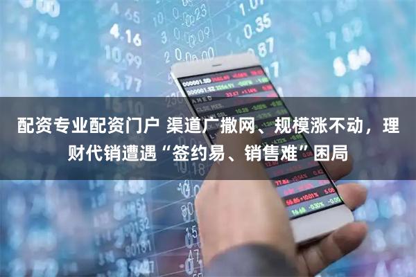 配资专业配资门户 渠道广撒网、规模涨不动，理财代销遭遇“签约易、销售难”困局